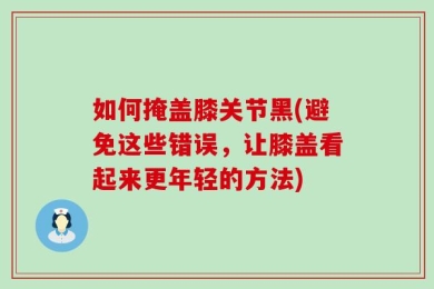 如何掩盖膝关节黑(避免这些错误，让膝盖看起来更年轻的方法)