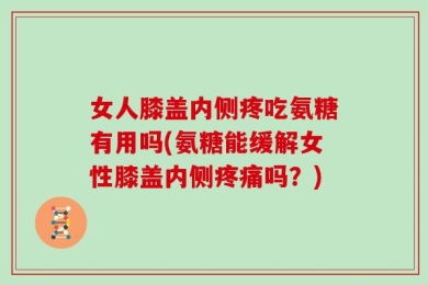 女人膝盖内侧疼吃氨糖有用吗(氨糖能缓解女性膝盖内侧疼痛吗？)