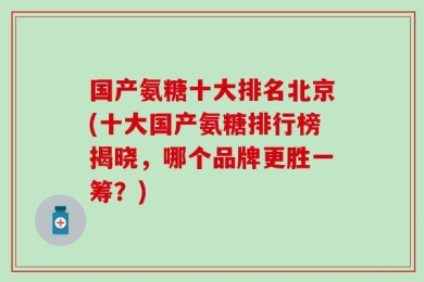 国产氨糖十大排名北京(十大国产氨糖排行榜揭晓，哪个品牌更胜一筹？)