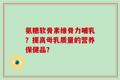 氨糖软骨素维骨力哺乳？提高母乳质量的营养保健品？