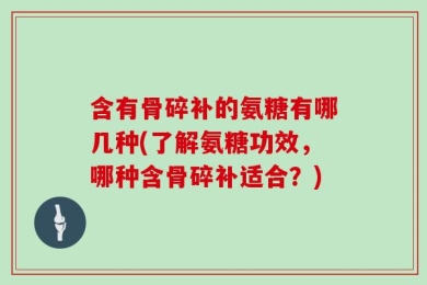含有骨碎补的氨糖有哪几种(了解氨糖功效，哪种含骨碎补适合？)