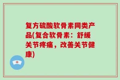 复方硫酸软骨素同类产品(复合软骨素：舒缓关节疼痛，改善关节健康)