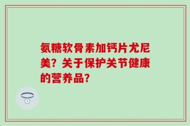 氨糖软骨素加钙片尤尼美？关于保护关节健康的营养品？