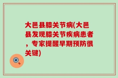 大邑县膝关节病(大邑县发现膝关节疾病患者，专家提醒早期预防很关键)