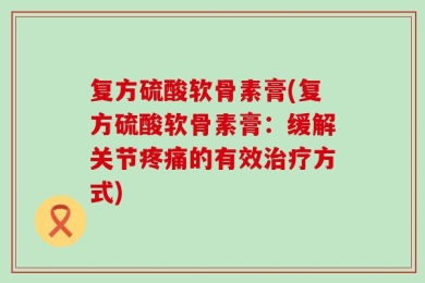 复方硫酸软骨素膏(复方硫酸软骨素膏：缓解关节疼痛的有效治疗方式)