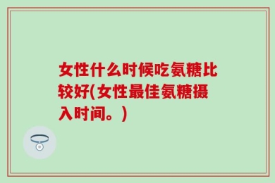 女性什么时候吃氨糖比较好(女性最佳氨糖摄入时间。)