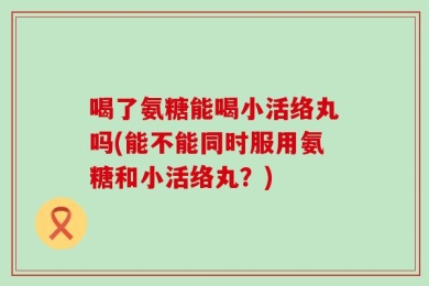 喝了氨糖能喝小活络丸吗(能不能同时服用氨糖和小活络丸？)