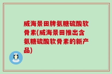 威海景田牌氨糖硫酸软骨素(威海景田推出含氨糖硫酸软骨素的新产品)