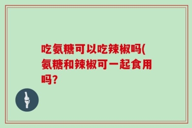 吃氨糖可以吃辣椒吗(氨糖和辣椒可一起食用吗？