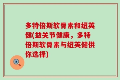 多特倍斯软骨素和纽英健(益关节健康，多特倍斯软骨素与纽英健供你选择)