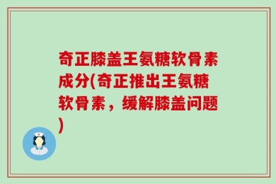 奇正膝盖王氨糖软骨素成分(奇正推出王氨糖软骨素，缓解膝盖问题)