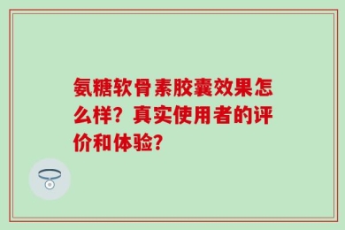 氨糖软骨素胶囊效果怎么样？真实使用者的评价和体验？