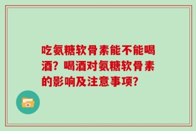 吃氨糖软骨素能不能喝酒？喝酒对氨糖软骨素的影响及注意事项？