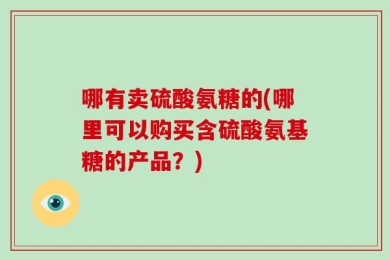 哪有卖硫酸氨糖的(哪里可以购买含硫酸氨基糖的产品？)