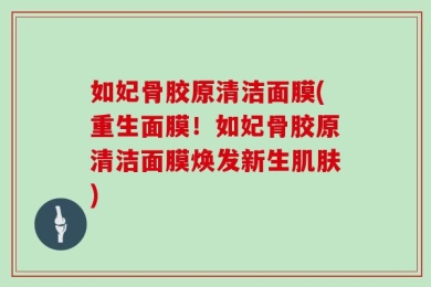 如妃骨胶原清洁面膜(重生面膜！如妃骨胶原清洁面膜焕发新生肌肤)