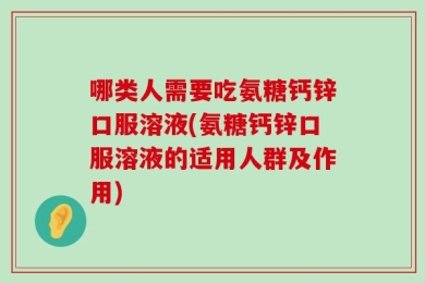 哪类人需要吃氨糖钙锌口服溶液(氨糖钙锌口服溶液的适用人群及作用)