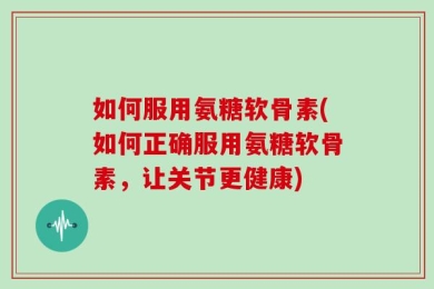 如何服用氨糖软骨素(如何正确服用氨糖软骨素，让关节更健康)