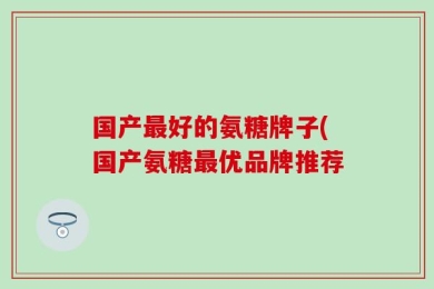 国产最好的氨糖牌子(国产氨糖最优品牌推荐