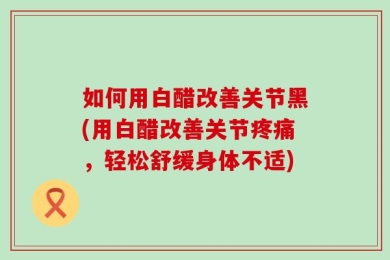 如何用白醋改善关节黑(用白醋改善关节疼痛，轻松舒缓身体不适)