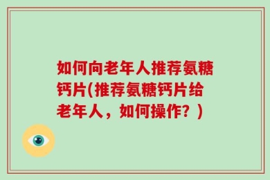 如何向老年人推荐氨糖钙片(推荐氨糖钙片给老年人，如何操作？)