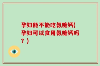 孕妇能不能吃氨糖钙(孕妇可以食用氨糖钙吗？)