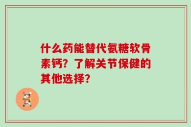 什么药能替代氨糖软骨素钙？了解关节保健的其他选择？