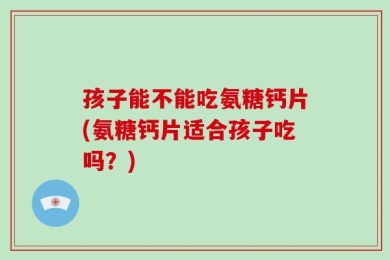 孩子能不能吃氨糖钙片(氨糖钙片适合孩子吃吗？)