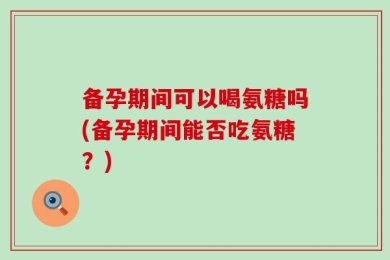 备孕期间可以喝氨糖吗(备孕期间能否吃氨糖？)