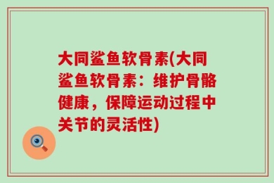 大同鲨鱼软骨素(大同鲨鱼软骨素：维护骨骼健康，保障运动过程中关节的灵活性)