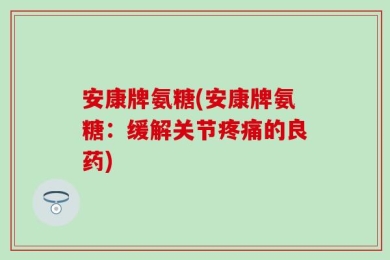 安康牌氨糖(安康牌氨糖：缓解关节疼痛的良药)