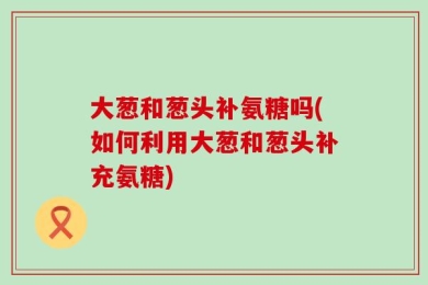 大葱和葱头补氨糖吗(如何利用大葱和葱头补充氨糖)