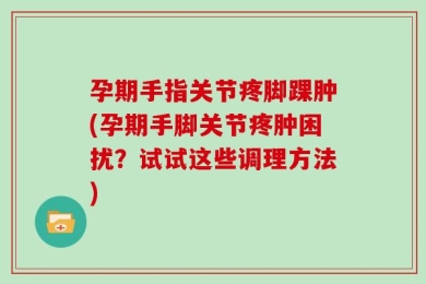 孕期手指关节疼脚踝肿(孕期手脚关节疼肿困扰？试试这些调理方法)