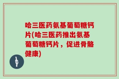 哈三医药氨基葡萄糖钙片(哈三医药推出氨基葡萄糖钙片，促进骨骼健康)