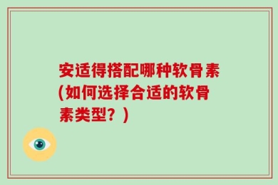 安适得搭配哪种软骨素(如何选择合适的软骨素类型？)