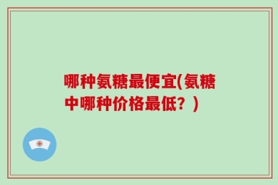 哪种氨糖最便宜(氨糖中哪种价格最低？)