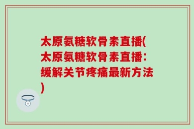 太原氨糖软骨素直播(太原氨糖软骨素直播：缓解关节疼痛最新方法)