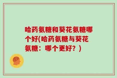 哈药氨糖和葵花氨糖哪个好(哈药氨糖与葵花氨糖：哪个更好？)