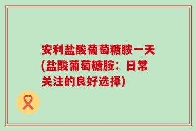 安利盐酸葡萄糖胺一天(盐酸葡萄糖胺：日常关注的良好选择)