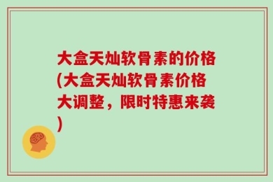 大盒天灿软骨素的价格(大盒天灿软骨素价格大调整，限时特惠来袭)