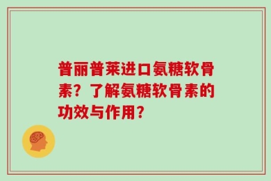 普丽普莱进口氨糖软骨素？了解氨糖软骨素的功效与作用？