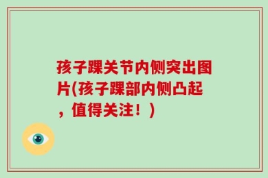 孩子踝关节内侧突出图片(孩子踝部内侧凸起，值得关注！)
