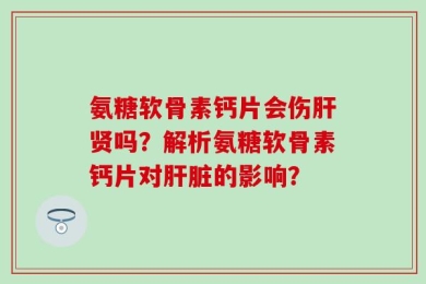 氨糖软骨素钙片会伤肝贤吗？解析氨糖软骨素钙片对肝脏的影响？