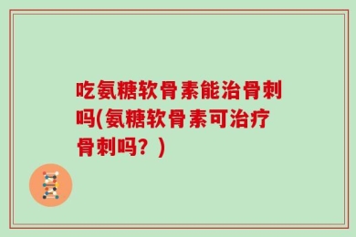 吃氨糖软骨素能治骨刺吗(氨糖软骨素可治疗骨刺吗？)