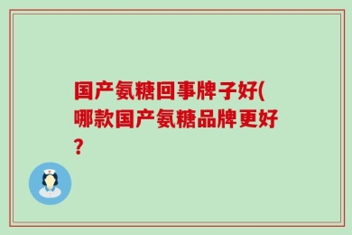 国产氨糖回事牌子好(哪款国产氨糖品牌更好？