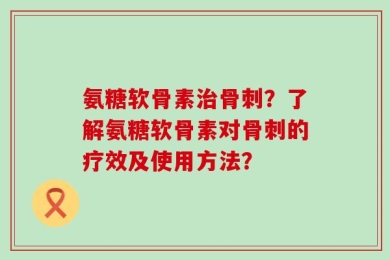 氨糖软骨素治骨刺？了解氨糖软骨素对骨刺的疗效及使用方法？