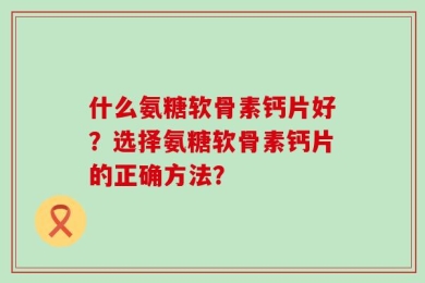 什么氨糖软骨素钙片好？选择氨糖软骨素钙片的正确方法？