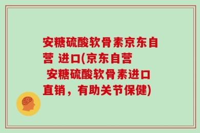 安糖硫酸软骨素京东自营 进口(京东自营  安糖硫酸软骨素进口直销，有助关节保健)