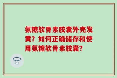 氨糖软骨素胶囊外壳发黄？如何正确储存和使用氨糖软骨素胶囊？