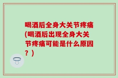 喝酒后全身大关节疼痛(喝酒后出现全身大关节疼痛可能是什么原因？)