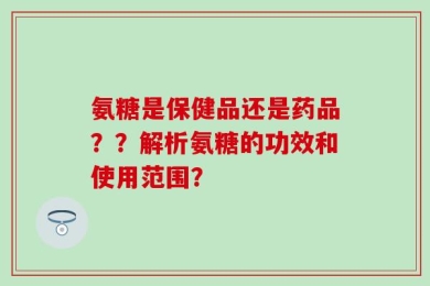 氨糖是保健品还是药品？？解析氨糖的功效和使用范围？